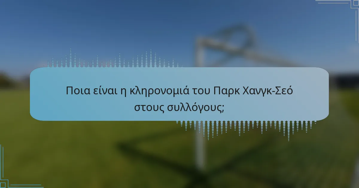 Ποια είναι η κληρονομιά του Παρκ Χανγκ-Σεό στους συλλόγους;